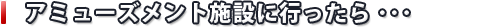 アミューズメント施設に行ったら