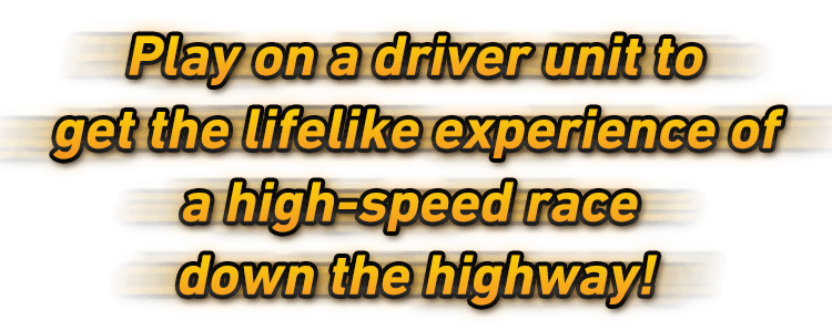Play on a driver unit to get the lifelike experience of a high-speed race down the highway!